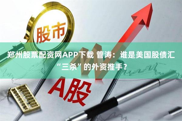 郑州股票配资网APP下载 管涛：谁是美国股债汇“三杀”的外资推手？