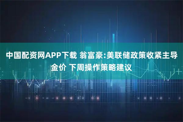 中国配资网APP下载 翁富豪:美联储政策收紧主导金价 下周操作策略建议