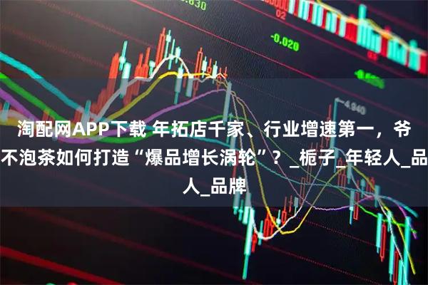 淘配网APP下载 年拓店千家、行业增速第一，爷爷不泡茶如何打造“爆品增长涡轮”？_栀子_年轻人_品牌