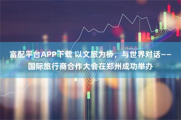 富配平台APP下载 以文旅为桥，与世界对话——国际旅行商合作大会在郑州成功举办