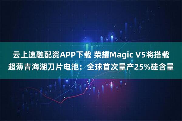 云上速融配资APP下载 荣耀Magic V5将搭载超薄青海湖刀片电池：全球首次量产25%硅含量