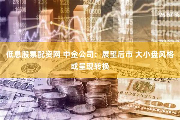 低息股票配资网 中金公司：展望后市 大小盘风格或呈现转换