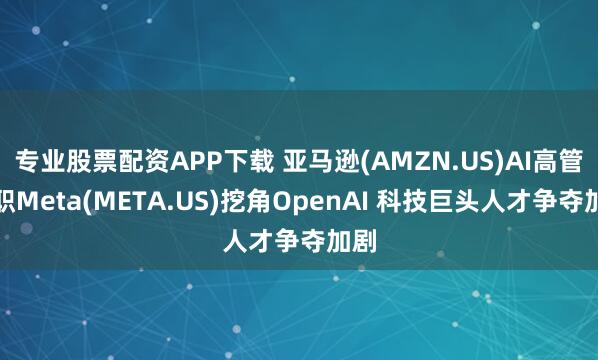 专业股票配资APP下载 亚马逊(AMZN.US)AI高管离职Meta(META.US)挖角OpenAI 科技巨头人才争夺加剧