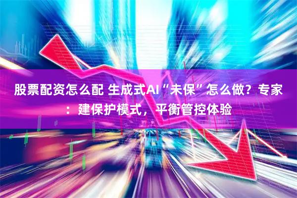 股票配资怎么配 生成式AI“未保”怎么做？专家：建保护模式，平衡管控体验