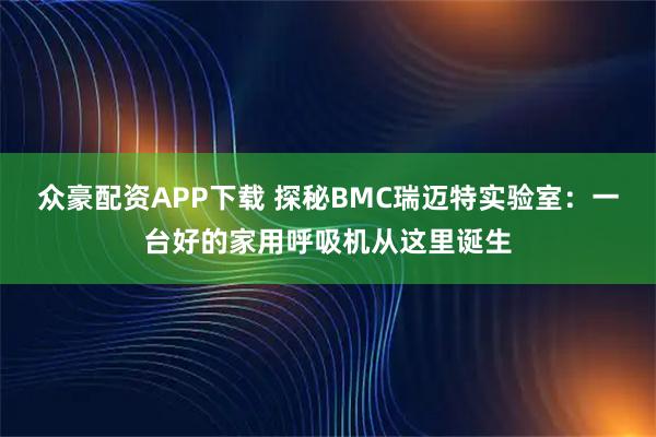 众豪配资APP下载 探秘BMC瑞迈特实验室：一台好的家用呼吸机从这里诞生