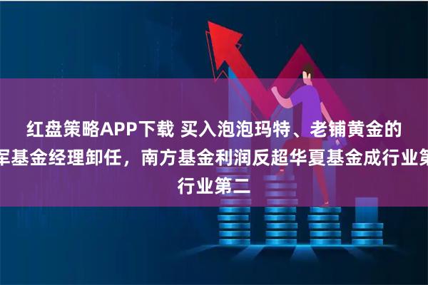 红盘策略APP下载 买入泡泡玛特、老铺黄金的冠军基金经理卸任，南方基金利润反超华夏基金成行业第二