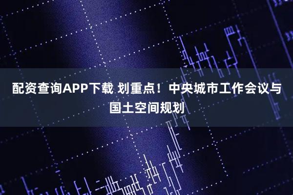 配资查询APP下载 划重点!中央城市工作会议与国土空间规划