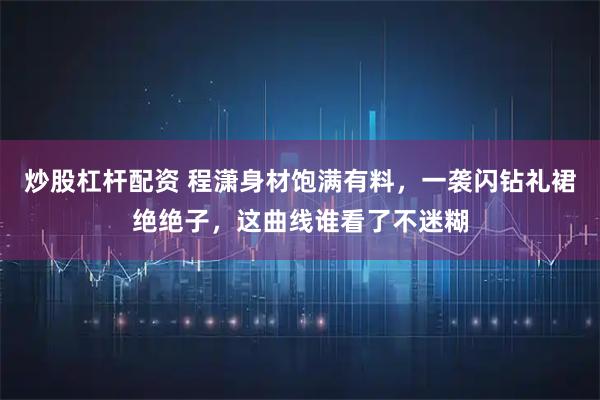 炒股杠杆配资 程潇身材饱满有料,一袭闪钻礼裙绝绝子,这曲线谁看了不迷糊