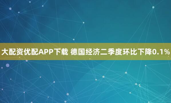 大配资优配APP下载 德国经济二季度环比下降0.1%