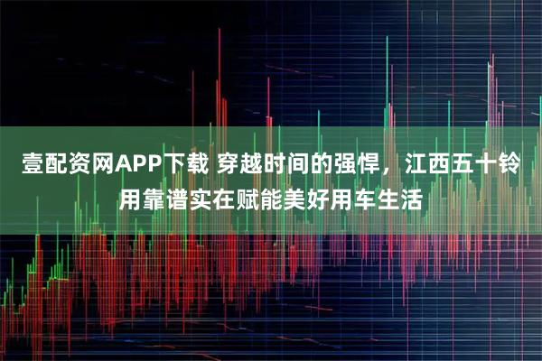 壹配资网APP下载 穿越时间的强悍，江西五十铃用靠谱实在赋能美好用车生活