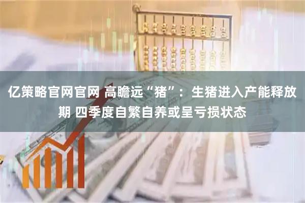 亿策略官网官网 高瞻远“猪”：生猪进入产能释放期 四季度自繁自养或呈亏损状态