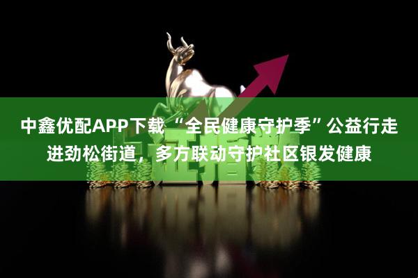 中鑫优配APP下载 “全民健康守护季”公益行走进劲松街道，多方联动守护社区银发健康