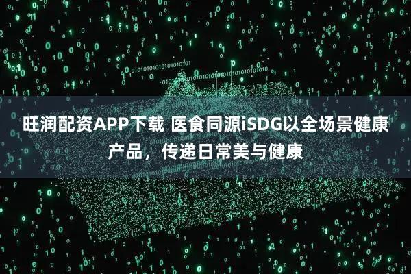 旺润配资APP下载 医食同源iSDG以全场景健康产品，传递日常美与健康