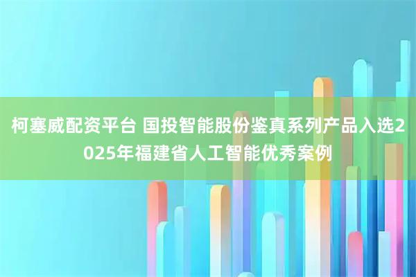 柯塞威配资平台 国投智能股份鉴真系列产品入选2025年福建省人工智能优秀案例