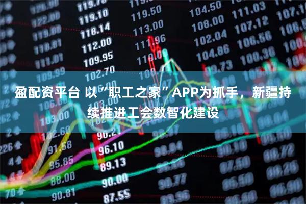 盈配资平台 以“职工之家”APP为抓手,新疆持续推进工会数智化建设