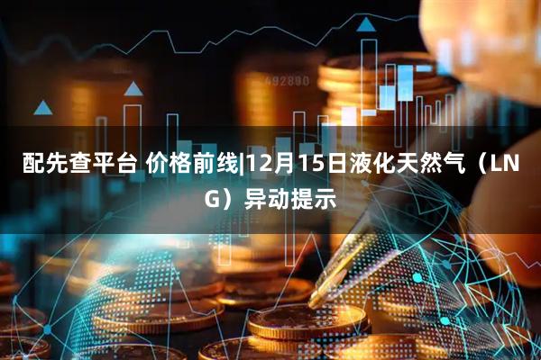 配先查平台 价格前线|12月15日液化天然气（LNG）异动提示