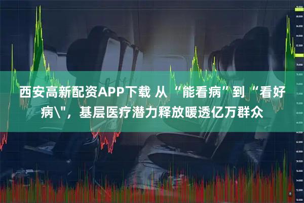 西安高新配资APP下载 从 “能看病”到 “看好病