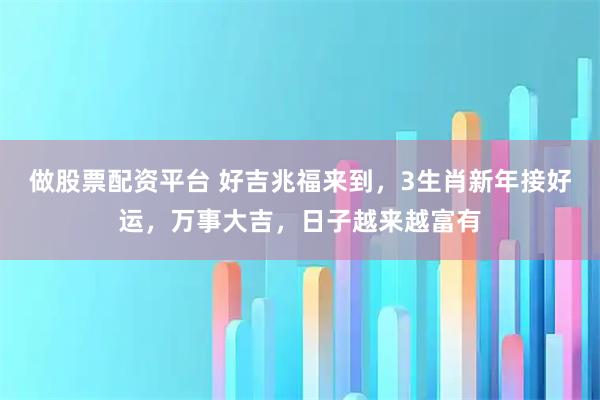 做股票配资平台 好吉兆福来到,3生肖新年接好运,万事大吉,日子越来越富有