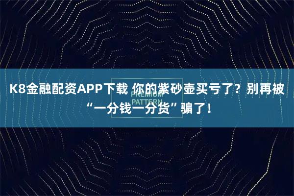 K8金融配资APP下载 你的紫砂壶买亏了?别再被“一分钱一分货”骗了!