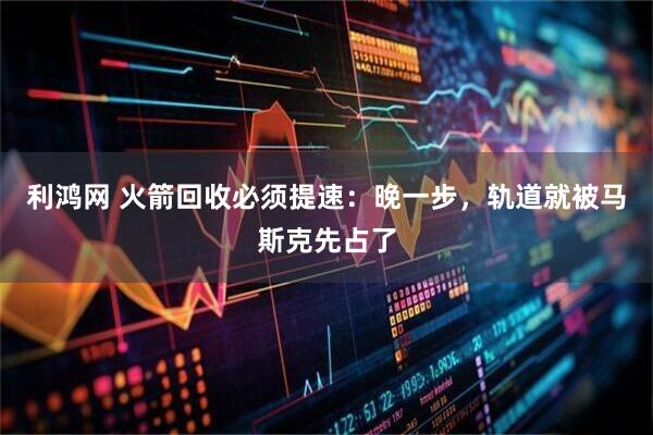 利鸿网 火箭回收必须提速：晚一步，轨道就被马斯克先占了