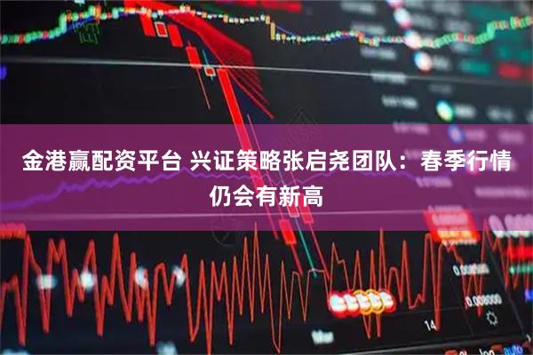 金港赢配资平台 兴证策略张启尧团队：春季行情仍会有新高