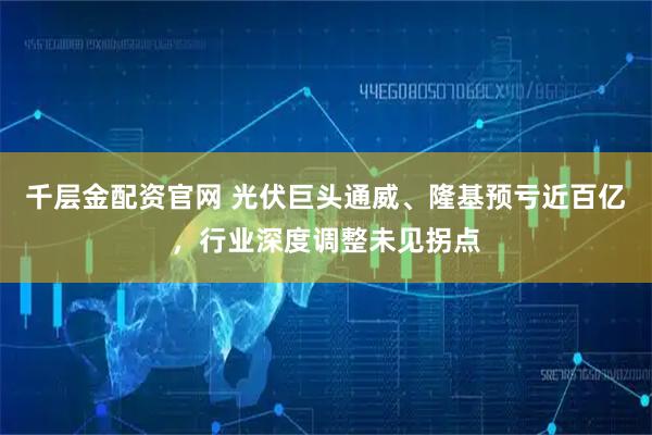 千层金配资官网 光伏巨头通威、隆基预亏近百亿，行业深度调整未见拐点