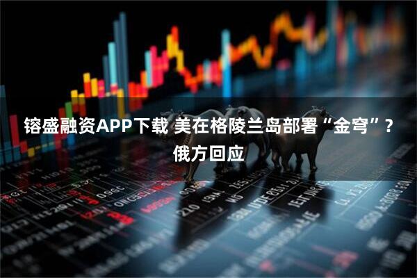 镕盛融资APP下载 美在格陵兰岛部署“金穹”？俄方回应