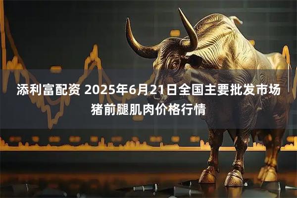 添利富配资 2025年6月21日全国主要批发市场猪前腿肌肉价格行情