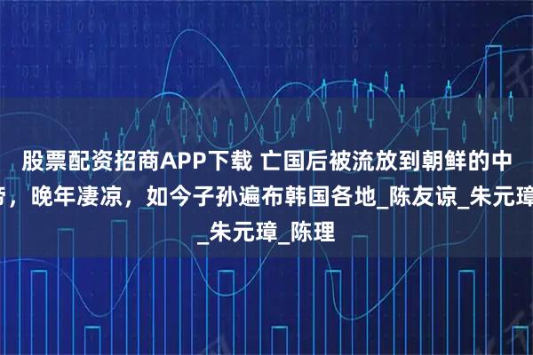 股票配资招商APP下载 亡国后被流放到朝鲜的中国皇帝，晚年凄凉，如今子孙遍布韩国各地_陈友谅_朱元璋_陈理