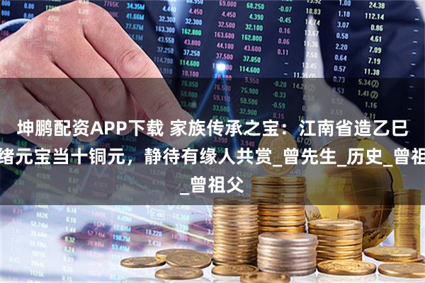 坤鹏配资APP下载 家族传承之宝：江南省造乙巳光绪元宝当十铜元，静待有缘人共赏_曾先生_历史_曾祖父