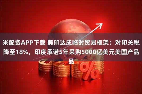 米配资APP下载 美印达成临时贸易框架：对印关税降至18%，印度承诺5年采购5000亿美元美国产品