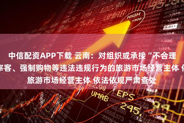 中信配资APP下载 云南：对组织或承接“不合理低价游” 有欺客宰客、强制购物等违法违规行为的旅游市场经营主体 依法依规严肃查处