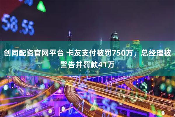 创同配资官网平台 卡友支付被罚750万，总经理被警告并罚款41万