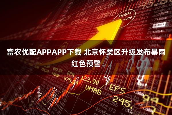 富农优配APPAPP下载 北京怀柔区升级发布暴雨红色预警
