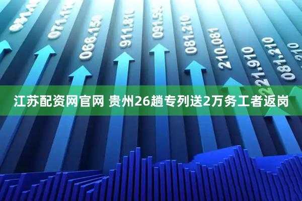 江苏配资网官网 贵州26趟专列送2万务工者返岗