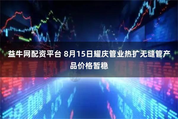 益牛网配资平台 8月15日耀庆管业热扩无缝管产品价格暂稳