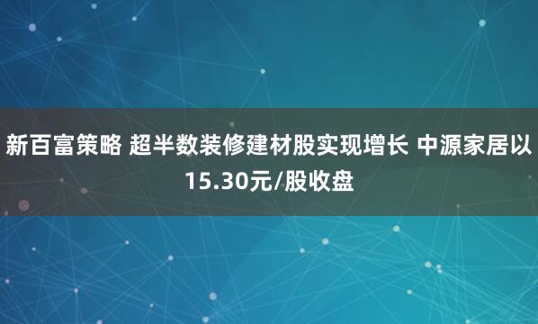 新百富策略 超半数装修建材股实现增长 中源家居以15.30元/股收盘