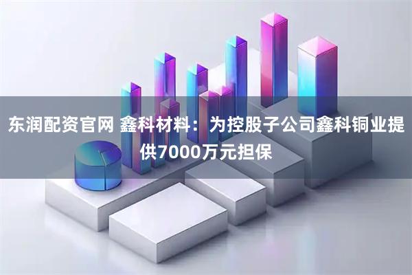 东润配资官网 鑫科材料：为控股子公司鑫科铜业提供7000万元担保