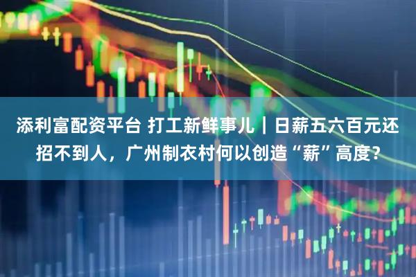 添利富配资平台 打工新鲜事儿|日薪五六百元还招不到人,广州制衣村何以创造“薪”高度?