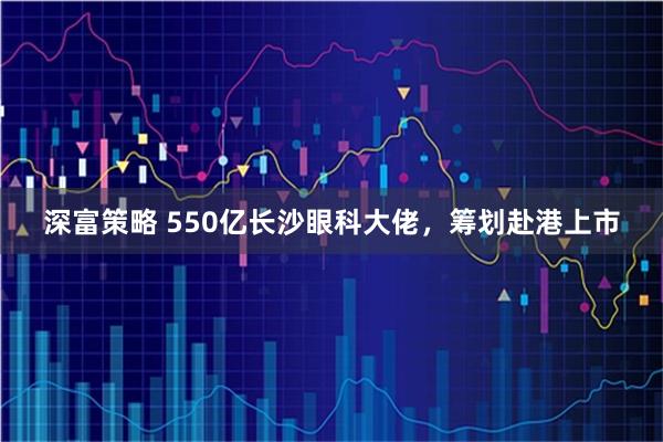 深富策略 550亿长沙眼科大佬，筹划赴港上市